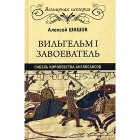 Вильгельм I Завоеватель. Гибель королевства англосаксов. Шишов А.В.