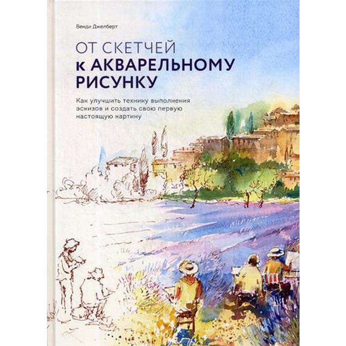 От скетчей к акварельному рисунку. Как улучшить технику выполнения эскизов и создать свою первую настоящую картину. Венди Джелберт