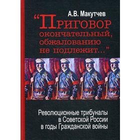 Приговор окончательный и обжалованию не подлежит: революционные трибуналы в Советской России в годы Гражданской войны. 2-е издание. Макутчев А. В.