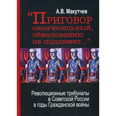 Приговор окончательный и обжалованию не подлежит: революционные трибуналы в Советской России в годы Гражданской войны. 2-е издание. Макутчев А. В.