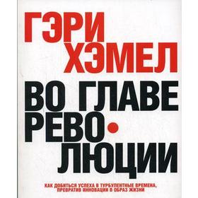 Во главе революции. Как добиться успеха в турбулентные времена, превратив инновации в образ жизни. Гэри Хэмел