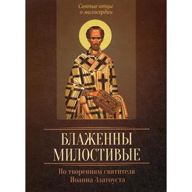 Блаженны милостивые. По творениям святителя Иоанна Златоуста. Сост. Исправникова Л.