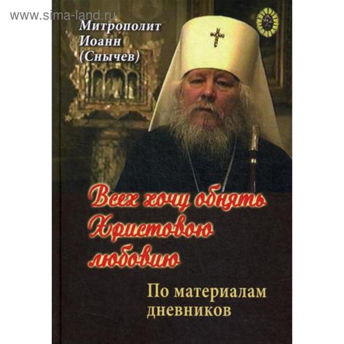 Всех хочу обнять Христовою любовию. По материалам дневников. Митрополит Иоанн (Снычев)