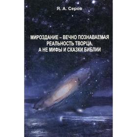 Мироздание - вечно познаваемая реальность творца, а не мифы и сказки Библии. Серов Я.А.