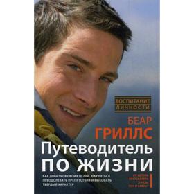 Путеводитель по жизни. Как добиться своих целей, научиться преодолевать препятствия и выковать твердый характер. Гриллс Б.