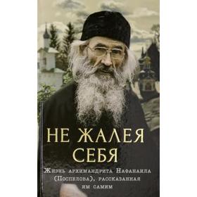 Не жалея себя. Жизнь архимандрита Нафанаила (Поспелов), рассказанная им самим