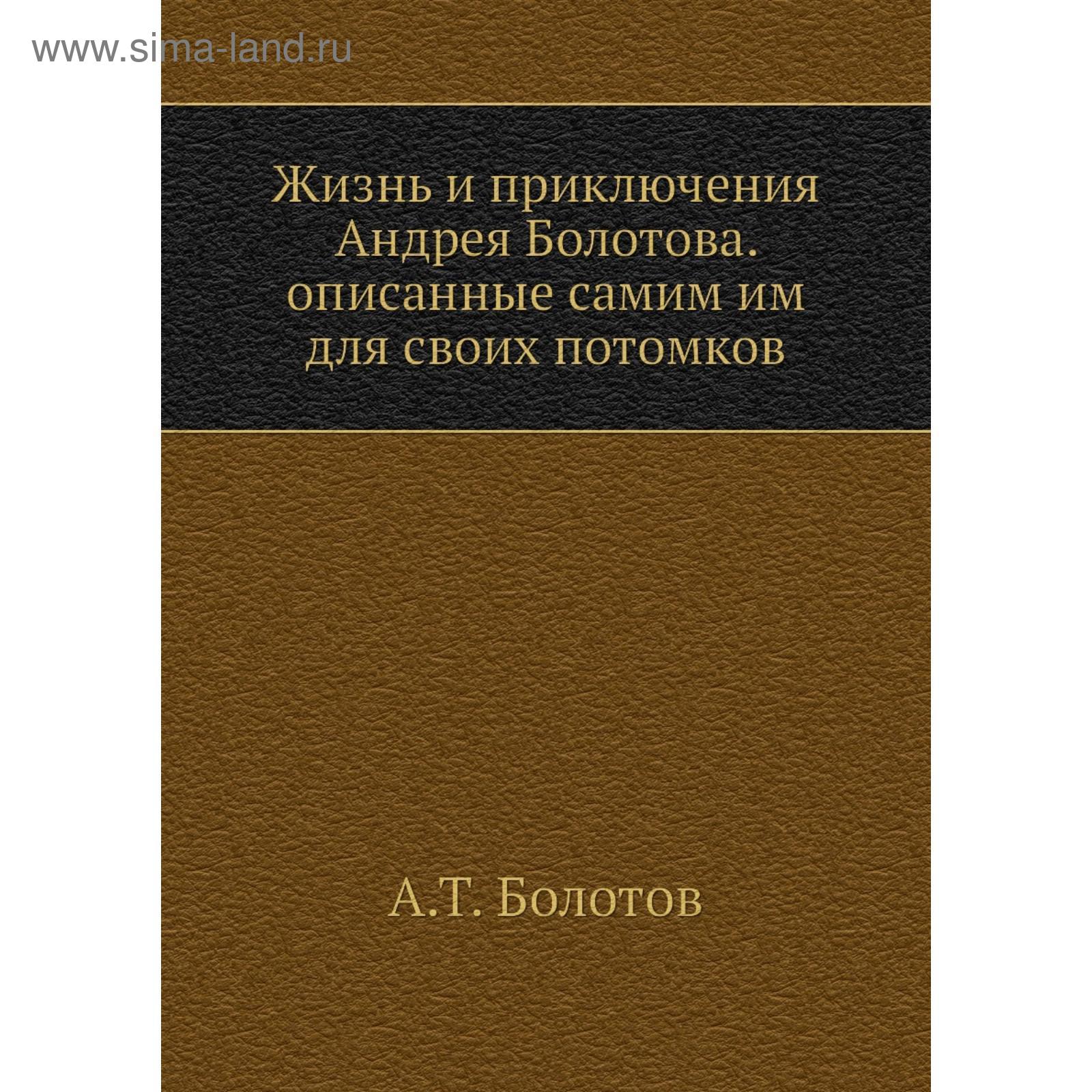 Жизнь и приключения Андрея Болотова. Описанные самим им для своих потомков.  Том 1. А. Т. Болотов