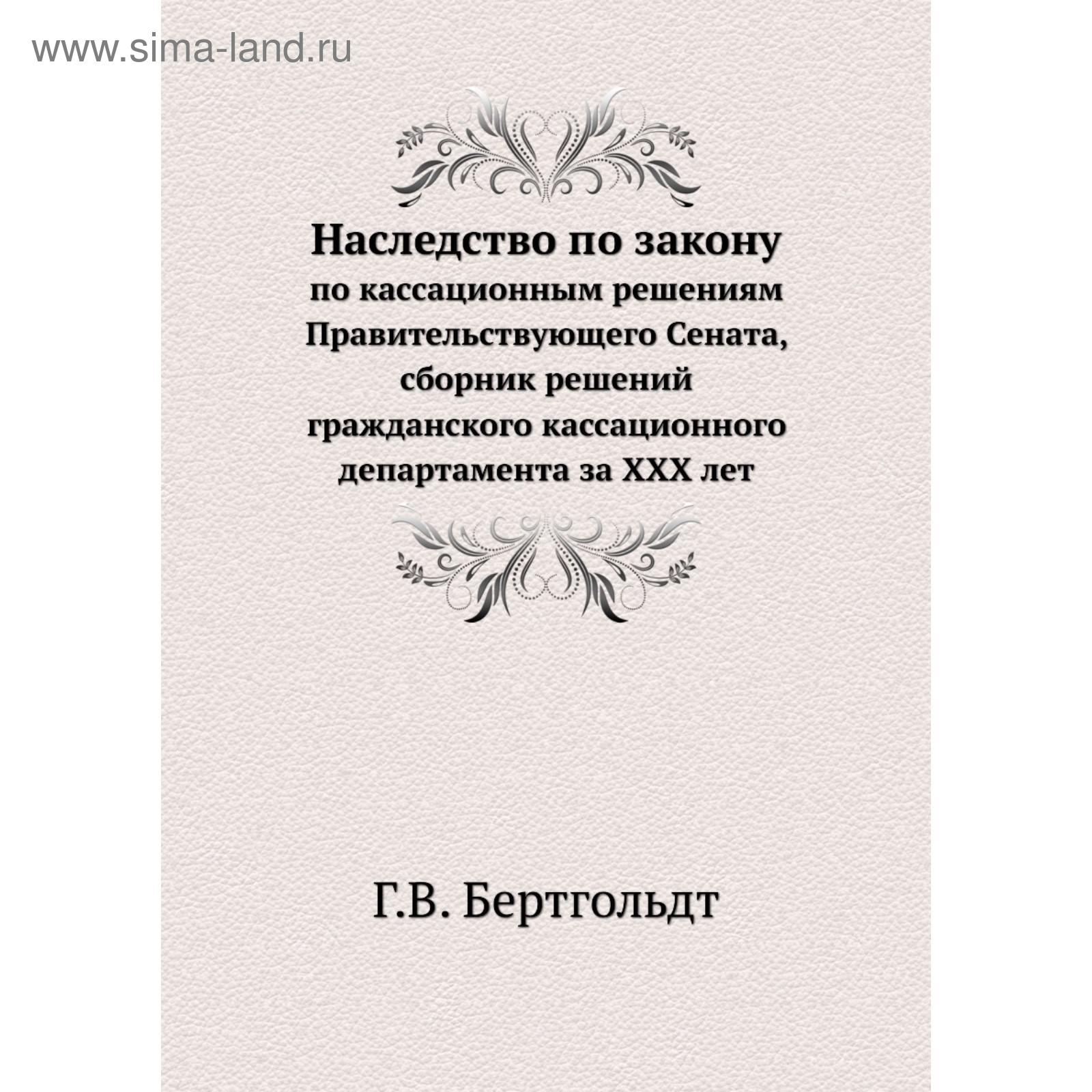 Наследство по закону. по кассационным решениям Правительствующего Сената,  сборник решений гражданского кассационного департамента за XXX лет  (5683021) - Купить по цене от 3 282.00 руб. | Интернет магазин SIMA-LAND.RU