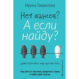 Нет шансов? А если найду? Как уйти от негатива, приручить стресс и найти своё счастье. Гаврилова Ирина