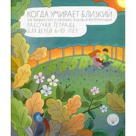 Когда умирает близкий. Как пережить горе и сохранить любовь и воспоминания. Рабочая тетерадь для детей 6-10 лет