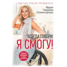 Всегда говори: Я смогу! Счастье возможно в любых обстоятельствах. Сдаться нельзя преодолеть. Чаадаева (Комиссарова) М.