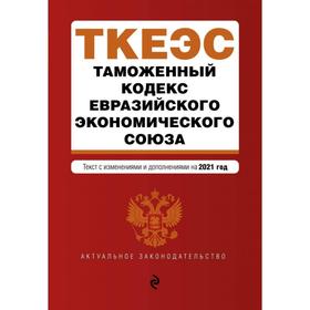 

Таможенный кодекс Евразийского экономического союза. Текст с изм. на 2021 г.