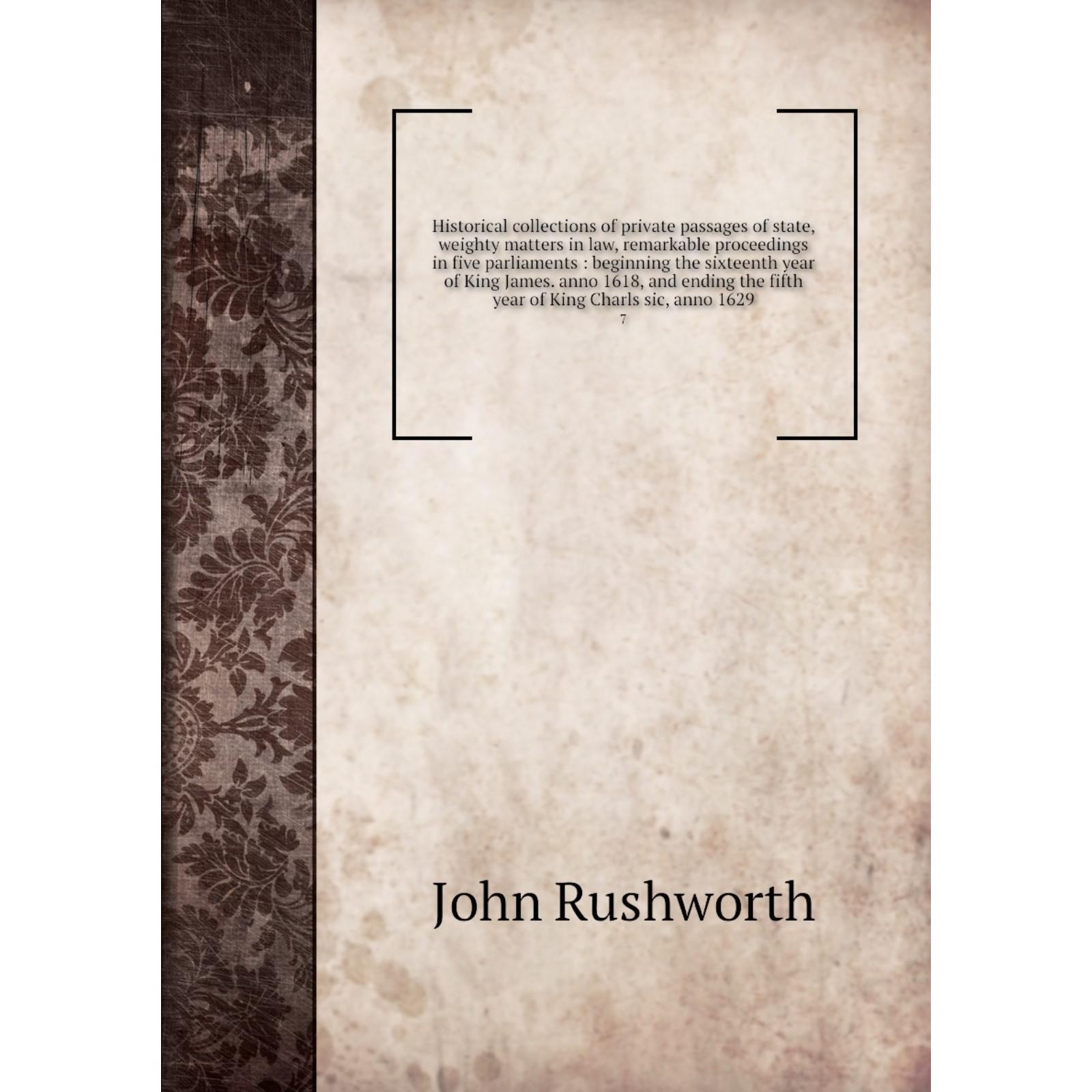 Historical collections of private passages of state, weighty matters in  law, remarkable proceedings in five parliaments : beginning the sixteenth  year of King Jamesanno 1618, and ending the fifth year of King