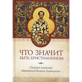 Что значит быть христианином. Сборник поучений святителя Иоанна Златоуста