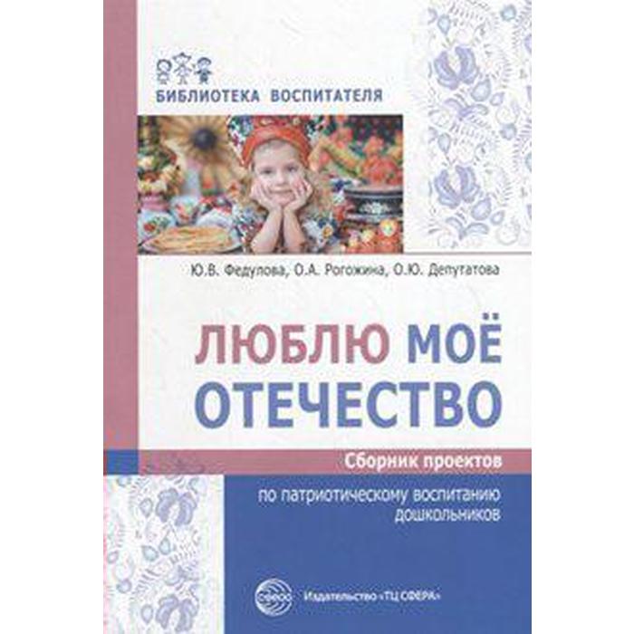 Люблю мое отечество. Сборник проектов по патриотическому воспитанию дошкольников. Федулова Ю. В., Рогожина О. А., Депутатова О. Ю. - Фото 1