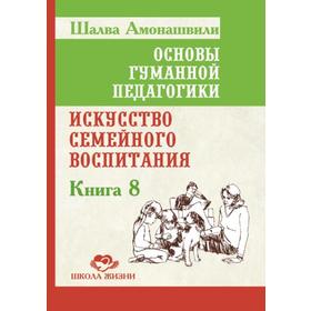 

Основы гуманной педагогики. Книга 8. 2-е издание. Искусство семейного воспитания. Амонашвили Ш.А.