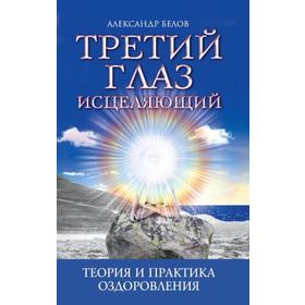 Третий глаз исцеляющий. 7-е издание. Теория и практика оздоровления. Белов А.