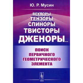 Векторы, тензоры, спиноры, твисторы, дженоры: Поиск первичного геометрического элемента. Мусин Ю.Р.