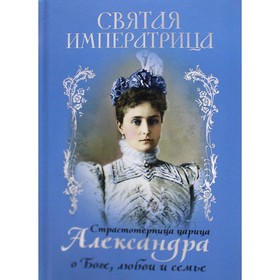 Святая Императрица: страстотерпица царица Александра о Боге, любви и семье