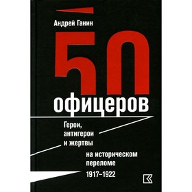 

50 офицеров. Герои, антигерои и жертвы на историческом переломе. 1917–1922 годы. Ганин А.В.