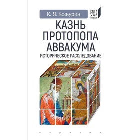 Казнь протопопа Аввакума. Историческое расследование. Кожурин К.