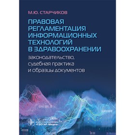 Правовая регламентация информационных технологий в здравоохранении: законодательство, судебная практика и образцы документов. Старчиков М.Ю.