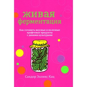 Живая ферментация. Как готовить вкусные и полезные крафтовые продукты с дикими культурами. Кац С.Э.