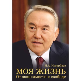 Моя жизнь. От зависимости к свободе. Автобиография первого президента Казахстана. Назарбаев Н.А.