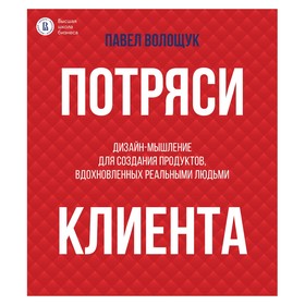 Потряси клиента: дизайн-мышление для создания продуктов, вдохновленных реальными людьми. Волощук П.В.