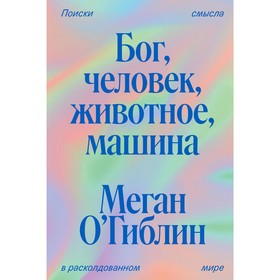 Бог, человек, животное, машина. Поиски смысла в расколдованном мире. О’Гиблин М.