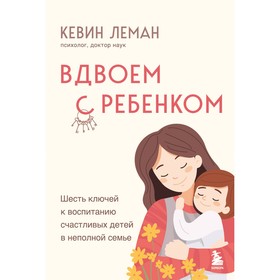 Вдвоём с ребёнком. Шесть ключей к воспитанию счастливых детей в неполной семье. Леман К.